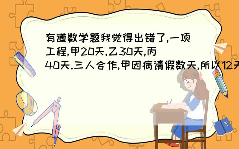 有道数学题我觉得出错了,一项工程,甲20天,乙30天,丙40天.三人合作,甲因病请假数天,所以12天完成工程,甲休息了几天?