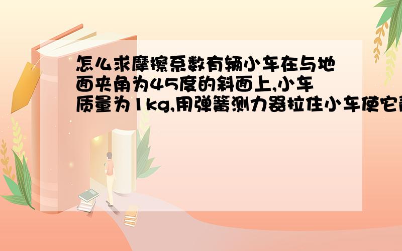 怎么求摩擦系数有辆小车在与地面夹角为45度的斜面上,小车质量为1kg,用弹簧测力器拉住小车使它静止在斜面上 弹簧拉力器显示0.3Kg 求摩擦系数