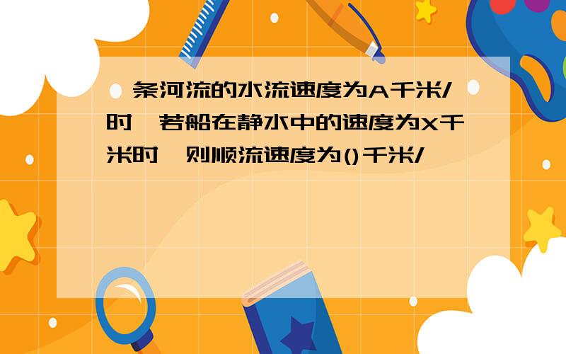 一条河流的水流速度为A千米/时,若船在静水中的速度为X千米时,则顺流速度为()千米/