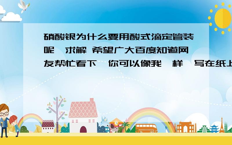 硝酸银为什么要用酸式滴定管装呢,求解 希望广大百度知道网友帮忙看下,你可以像我一样,写在纸上,拍照,再把照片发给我,谢谢.(^_-)-☆