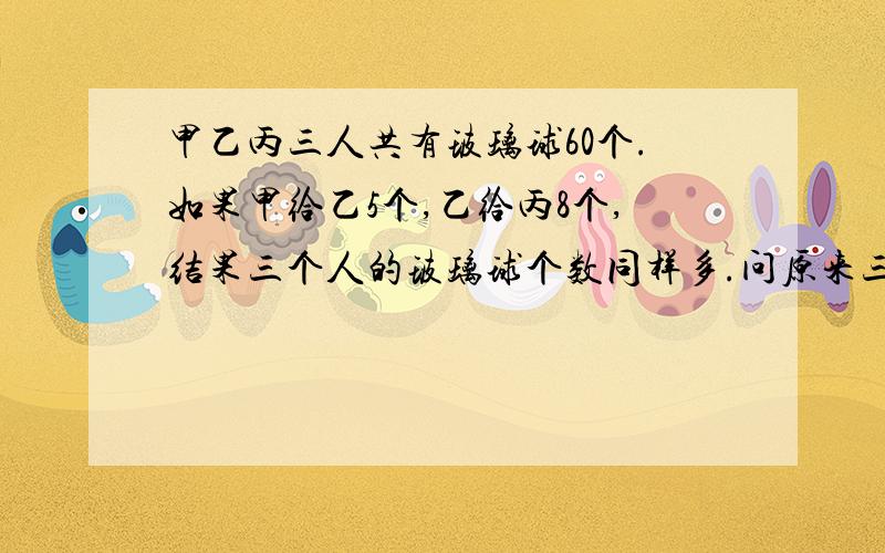 甲乙丙三人共有玻璃球60个.如果甲给乙5个,乙给丙8个,结果三个人的玻璃球个数同样多.问原来三人各有玻理多少个?要算式的非方程哟!