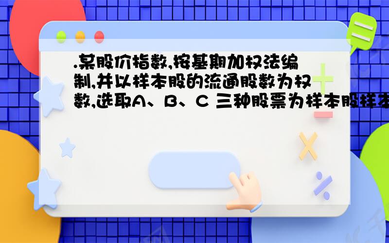 .某股价指数,按基期加权法编制,并以样本股的流通股数为权数,选取A、B、C 三种股票为样本股样本股的基期价格分别为5.00元、8.00元、4.00元,流通股数分别为7000万股、9000万股、6000 万股.某交