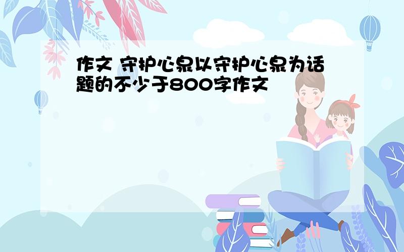 作文 守护心泉以守护心泉为话题的不少于800字作文