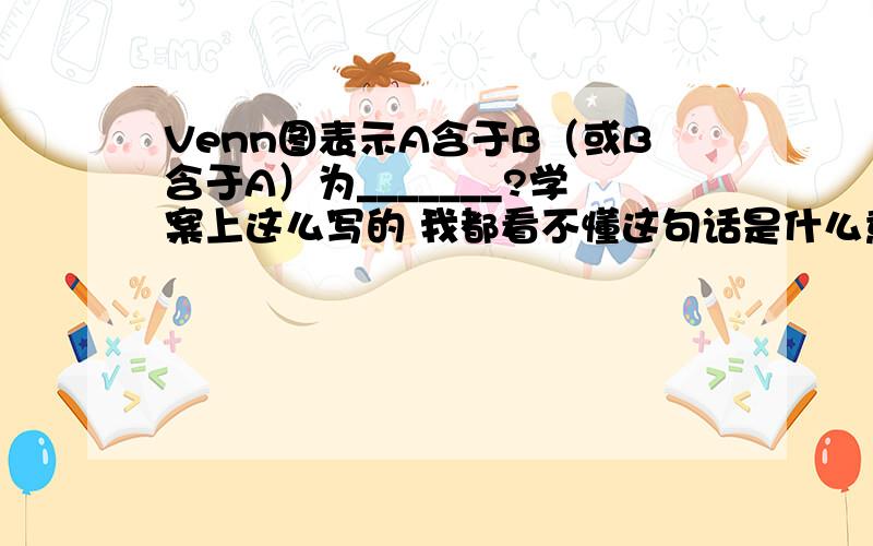 Venn图表示A含于B（或B含于A）为_______?学案上这么写的 我都看不懂这句话是什么意思