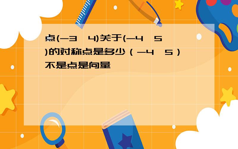 点(-3,4)关于(-4,5)的对称点是多少（-4,5）不是点是向量