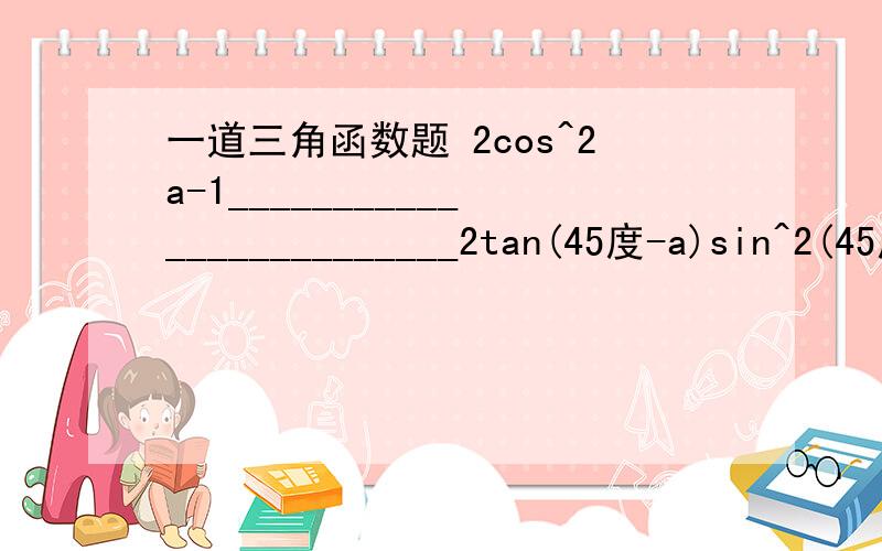 一道三角函数题 2cos^2a-1_________________________2tan(45度-a)sin^2(45度+a)