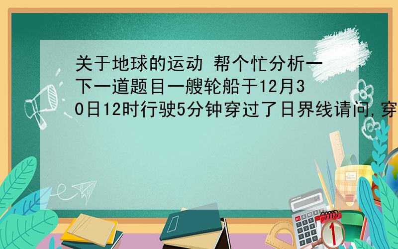 关于地球的运动 帮个忙分析一下一道题目一艘轮船于12月30日12时行驶5分钟穿过了日界线请问,穿过后时间 不 可能是多少?A.12月31日12：05B.12月30日12：05C.12月30日11：55D.12月29日12：05额,不要就