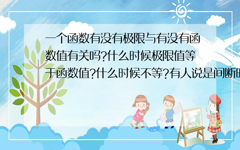 一个函数有没有极限与有没有函数值有关吗?什么时候极限值等于函数值?什么时候不等?有人说是间断时,什么时候没有极限?是不是只有当没有定义时才有?鄙人在自学,有很多疑问,问得多了点,