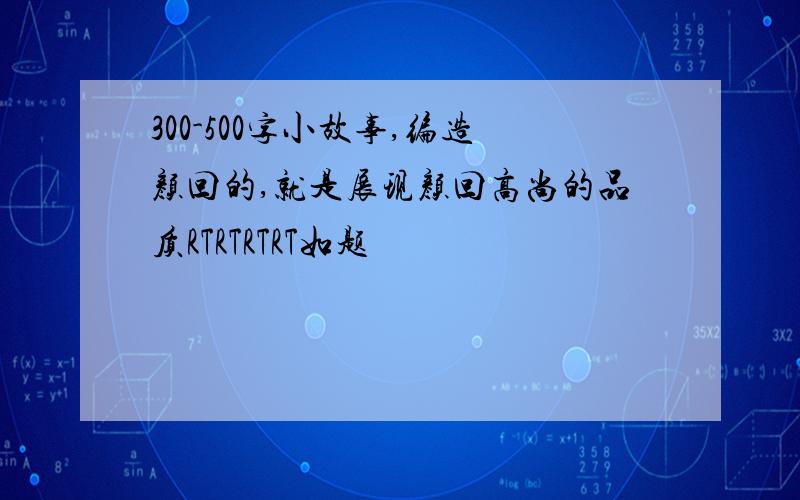 300-500字小故事,编造颜回的,就是展现颜回高尚的品质RTRTRTRT如题