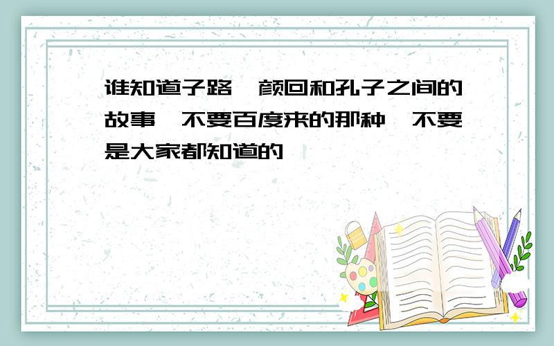 谁知道子路,颜回和孔子之间的故事,不要百度来的那种,不要是大家都知道的