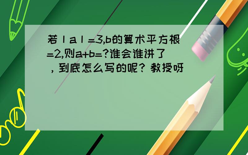 若丨a丨=3,b的算术平方根=2,则a+b=?谁会谁讲了，到底怎么写的呢？教授呀