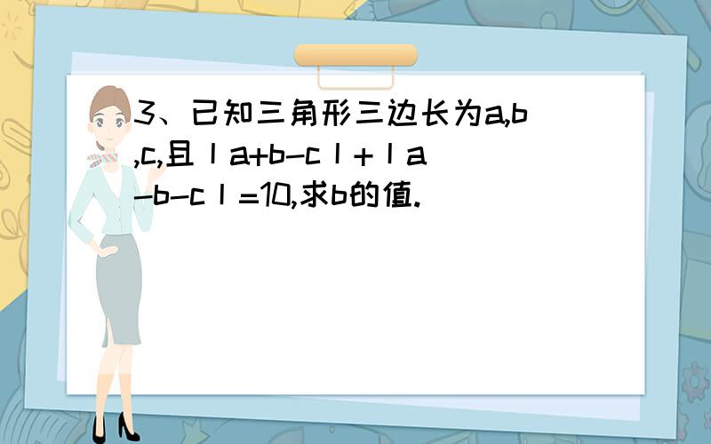 3、已知三角形三边长为a,b,c,且丨a+b-c丨+丨a-b-c丨=10,求b的值.