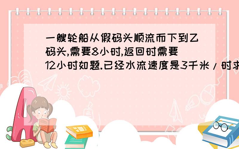 一艘轮船从假码头顺流而下到乙码头,需要8小时,返回时需要12小时如题.已经水流速度是3千米/时求两码头之间的航程.列方程解列出【过程】还有这样写的【原因】好的+分速求