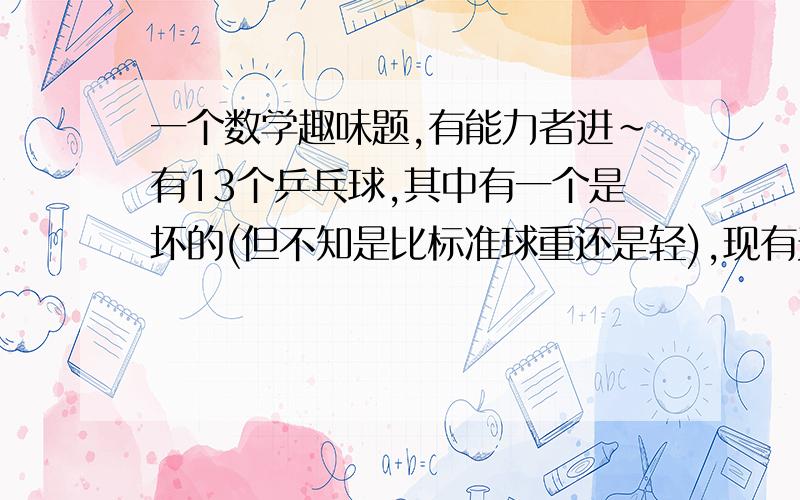 一个数学趣味题,有能力者进~有13个乒乓球,其中有一个是坏的(但不知是比标准球重还是轻),现有天平一把,称三次找出那个球.并要求指出那个坏的球是比标准球重还是轻?提问:要怎么称才能做