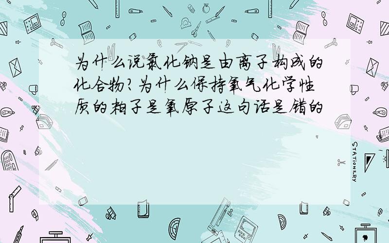 为什么说氯化钠是由离子构成的化合物?为什么保持氧气化学性质的粒子是氧原子这句话是错的