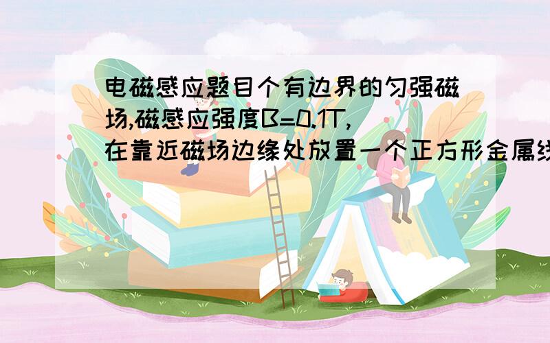 电磁感应题目个有边界的匀强磁场,磁感应强度B=0.1T,在靠近磁场边缘处放置一个正方形金属线圈abcd,每边长为10cm,每边的等效电阻为0.02Ω,现将线圈沿垂直磁场方向从磁场的右边缘以v=8m/s的速度