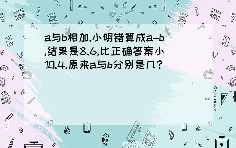 a与b相加,小明错算成a-b,结果是8.6,比正确答案小10.4.原来a与b分别是几?