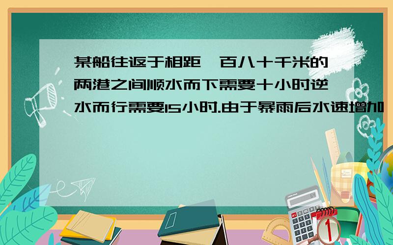 某船往返于相距一百八十千米的两港之间顺水而下需要十小时逆水而行需要15小时.由于暴雨后水速增加,船顺水而行只需9小时,那么逆水而行需要几小时?