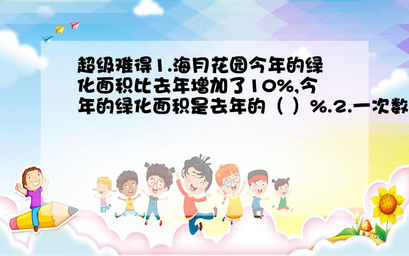 超级难得1.海月花园今年的绿化面积比去年增加了10%,今年的绿化面积是去年的（ ）%.2.一次数学检测,六（1）班的及格率是98%,不及格的学生人数占全班学生人数的（ ）% .3.“小巨人”姚明在