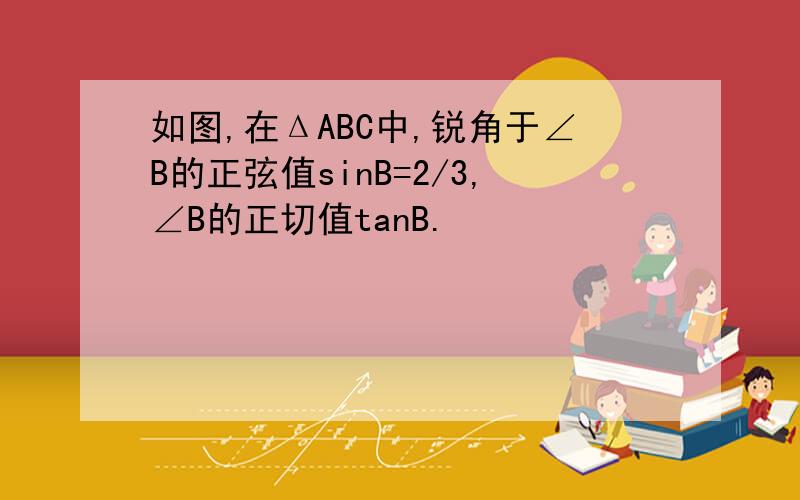 如图,在ΔABC中,锐角于∠B的正弦值sinB=2/3,∠B的正切值tanB.