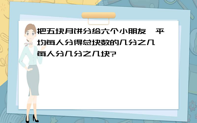 把五块月饼分给六个小朋友,平均每人分得总块数的几分之几,每人分几分之几块?