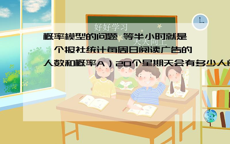 概率模型的问题 等半小时就是一个报社统计每周日阅读广告的人数和概率A）20个星期天会有多少人阅读广告B）5组测试，对比结果C）对比A) 和B)的结果，能得出什么结论