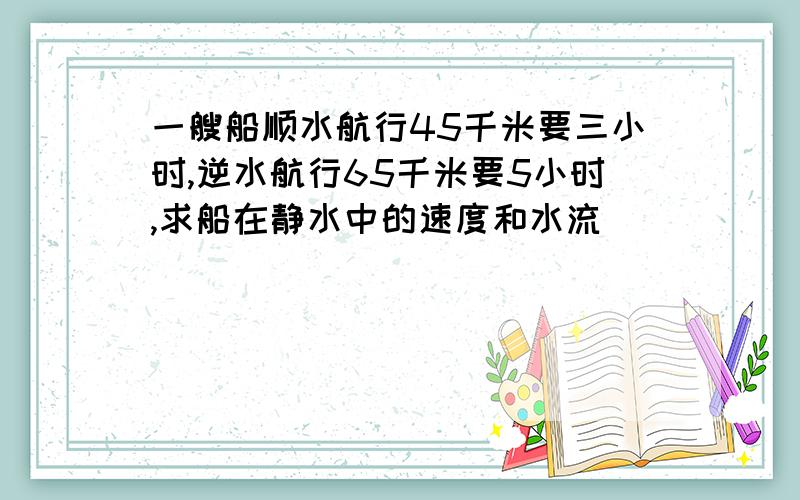 一艘船顺水航行45千米要三小时,逆水航行65千米要5小时,求船在静水中的速度和水流