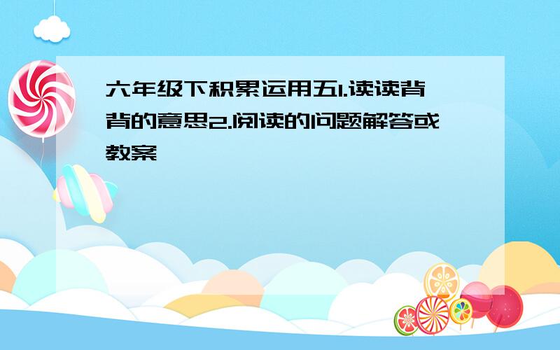 六年级下积累运用五1.读读背背的意思2.阅读的问题解答或教案