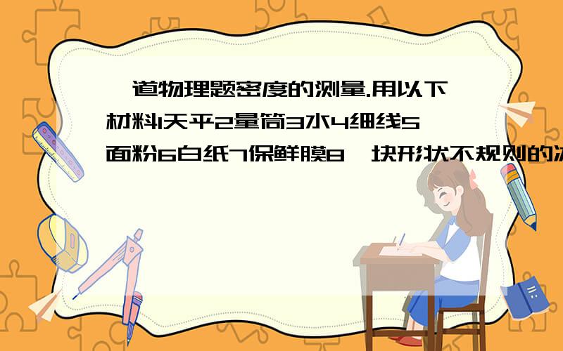 一道物理题密度的测量.用以下材料1天平2量筒3水4细线5面粉6白纸7保鲜膜8一块形状不规则的冰糖请你想想如何选用以上材料,设计出一个最佳测量方案（只需些简单写出实验操作步骤）