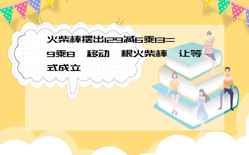 火柴棒摆出129减6乘13=9乘8,移动一根火柴棒,让等式成立