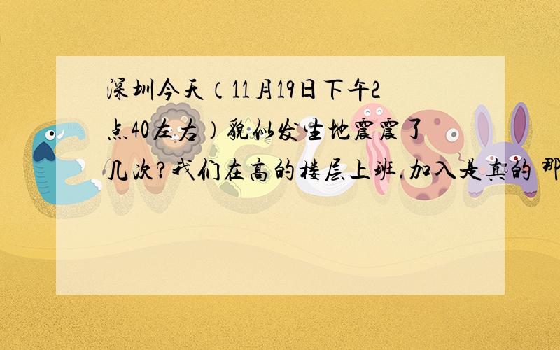 深圳今天（11月19日下午2点40左右）貌似发生地震震了几次?我们在高的楼层上班.加入是真的 那就太危险了!