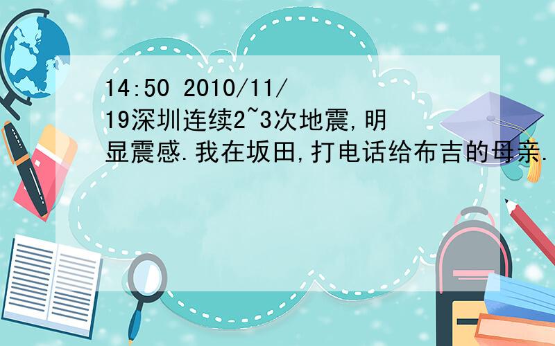 14:50 2010/11/19深圳连续2~3次地震,明显震感.我在坂田,打电话给布吉的母亲.告知布吉震感强烈.深圳的网友都浮出水面吧,你们那边震感怎么样?11月19日14：43分深圳发生地震?已探明3条地震断裂带