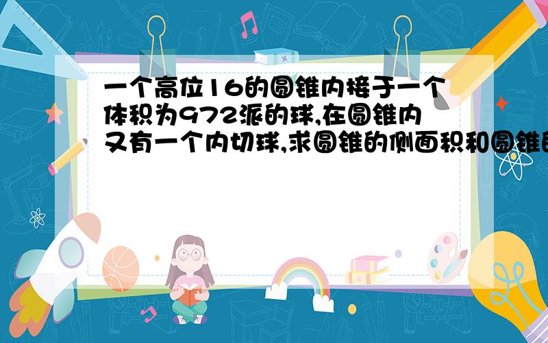 一个高位16的圆锥内接于一个体积为972派的球,在圆锥内又有一个内切球,求圆锥的侧面积和圆锥的内切球的面积