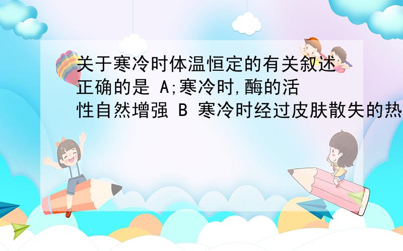 关于寒冷时体温恒定的有关叙述正确的是 A;寒冷时,酶的活性自然增强 B 寒冷时经过皮肤散失的热量少于高温环境 C 皮肤散失的热量都是对生命活动没有意义的热量 D 寒冷时,代谢增强与多种