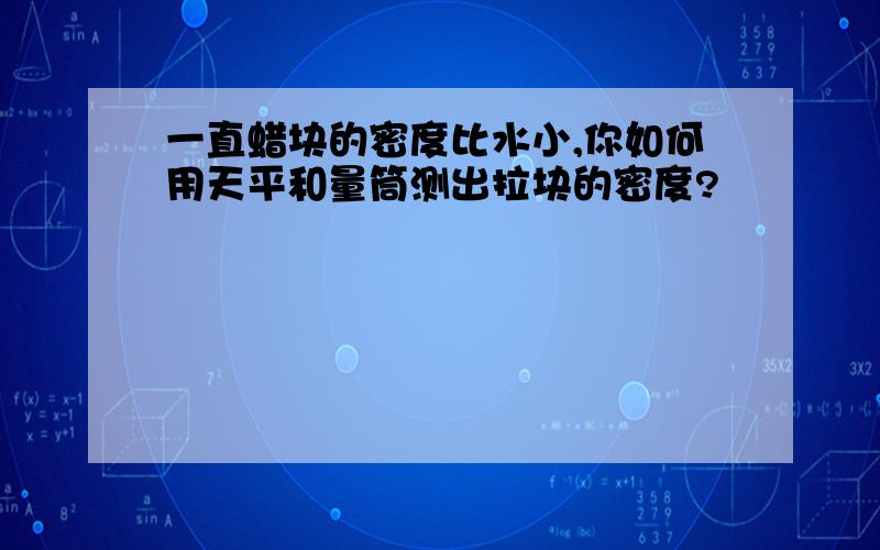 一直蜡块的密度比水小,你如何用天平和量筒测出拉块的密度?