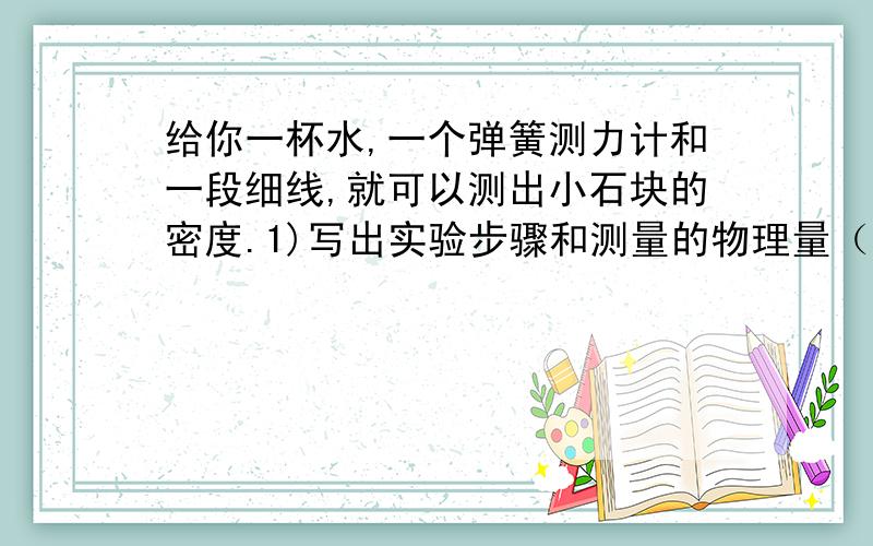 给你一杯水,一个弹簧测力计和一段细线,就可以测出小石块的密度.1)写出实验步骤和测量的物理量（用字母表示）2）用所测量的物理量表示小石块的密度p=________