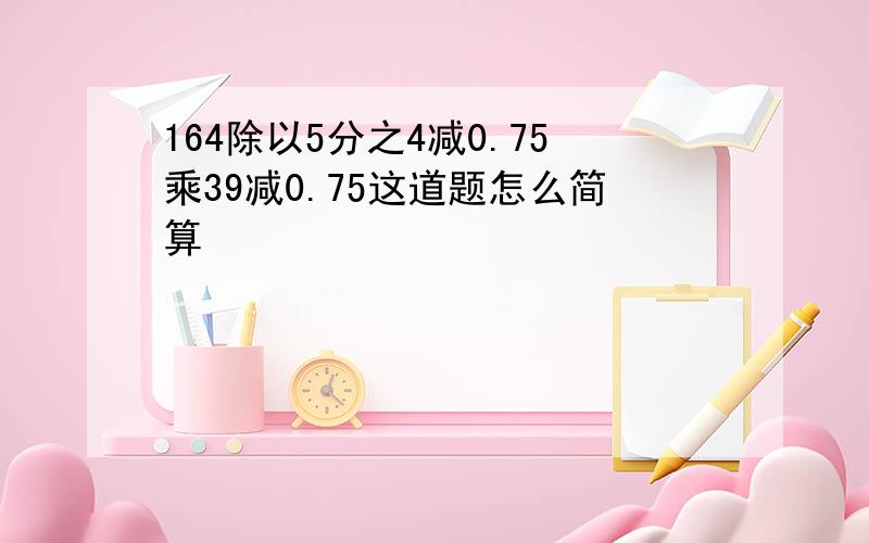 164除以5分之4减0.75乘39减0.75这道题怎么简算