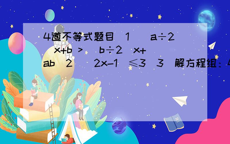 4道不等式题目(1)(a÷2)x+b > (b÷2)x+ab(2)|2x-1|≤3(3)解方程组：4x-10 < 05x+2 > 3x11-2x ≥1+3x（4）|ax-1|>ax-1