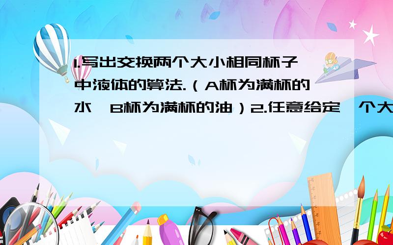 1.写出交换两个大小相同杯子中液体的算法.（A杯为满杯的水,B杯为满杯的油）2.任意给定一个大于1的正整数n,设计一个算法求出n的所有因数.