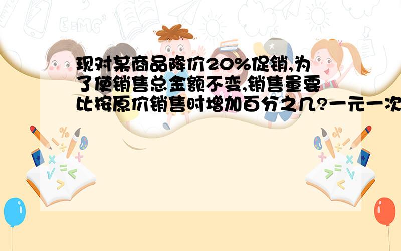 现对某商品降价20%促销,为了使销售总金额不变,销售量要比按原价销售时增加百分之几?一元一次方程解答