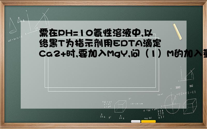 需在PH=10氨性溶液中,以络黑T为指示剂用EDTA滴定Ca2+时,要加入MgY,问（1）M的加入量是否需要准确?需在PH=10氨性溶液中,以络黑T为指示剂,用EDTA滴定Ca2+时,要加入MgY请回答下述问题（1）MgY的加入