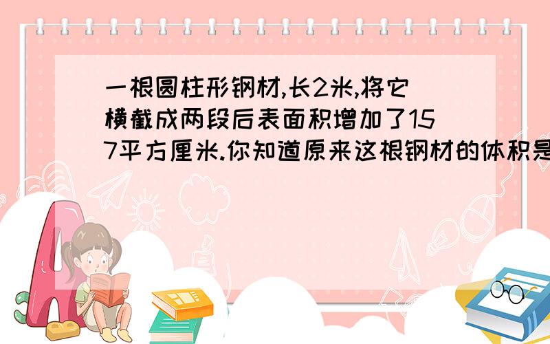 一根圆柱形钢材,长2米,将它横截成两段后表面积增加了157平方厘米.你知道原来这根钢材的体积是多少吗?kkkkkkkkkkkkkkk