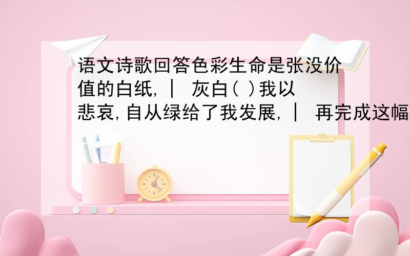 语文诗歌回答色彩生命是张没价值的白纸,│ 灰白( )我以悲哀,自从绿给了我发展,│ 再完成这幅彩图,红给( )了我热情,│ 黑还要( )我以死,黄( )我以忠义,│ 从此以后,蓝教我以高洁,│ 我便溺