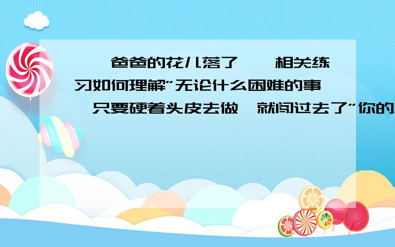 ＜＜爸爸的花儿落了＞＞相关练习如何理解”无论什么困难的事,只要硬着头皮去做,就闯过去了”你的生活中有没有类似的成功经验?