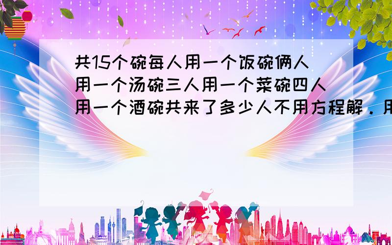 共15个碗每人用一个饭碗俩人用一个汤碗三人用一个菜碗四人用一个酒碗共来了多少人不用方程解。用小学生方式解题