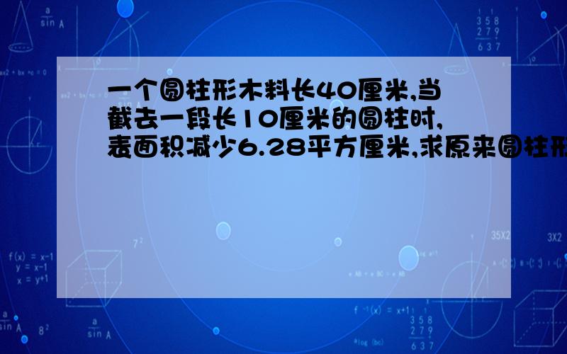 一个圆柱形木料长40厘米,当截去一段长10厘米的圆柱时,表面积减少6.28平方厘米,求原来圆柱形木料的表面积.