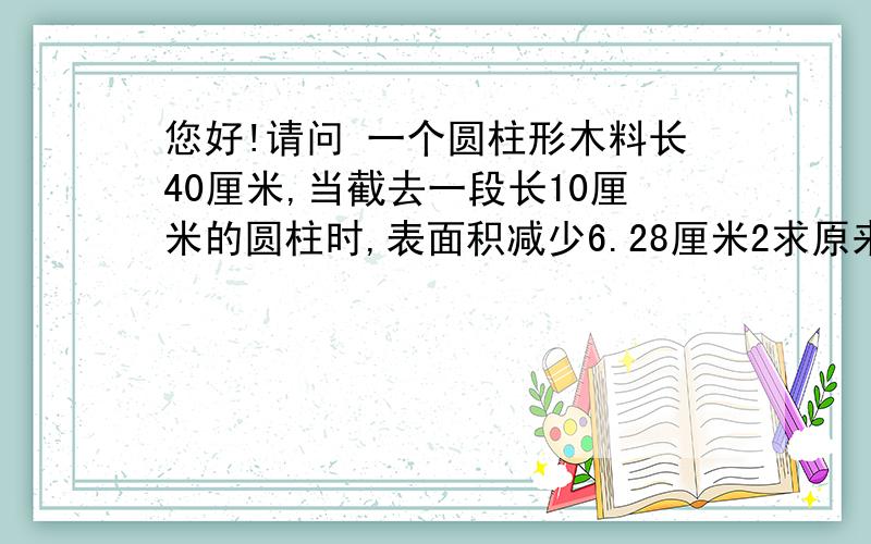 您好!请问 一个圆柱形木料长40厘米,当截去一段长10厘米的圆柱时,表面积减少6.28厘米2求原来圆柱形木料的表面积