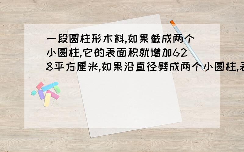 一段圆柱形木料,如果截成两个小圆柱,它的表面积就增加628平方厘米,如果沿直径劈成两个小圆柱,表面积增加240平方厘米,求圆柱体积.