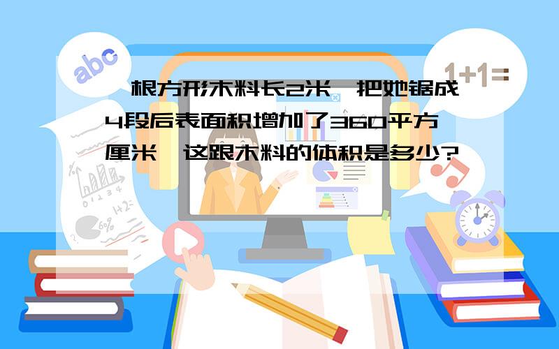 一根方形木料长2米,把她锯成4段后表面积增加了360平方厘米,这跟木料的体积是多少?