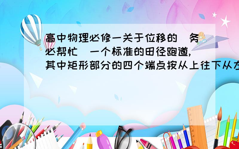 高中物理必修一关于位移的（务必帮忙）一个标准的田径跑道,其中矩形部分的四个端点按从上往下从左至右的顺序依次是B,A,C,D,（AB=弧BC=CD=弧DA=100m）参加200m短跑的运动员从D经过A到B,求其路